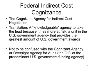 15
Federal Indirect Cost
Cognizance
• The Cognizant Agency for Indirect Cost
Negotiation
• Translation: A “knowledgeable” agency to take
the lead because it has more at risk; a unit in the
U.S. government agency that provides the
greatest amount of U.S. government awards
• Not to be confused with the Cognizant Agency
or Oversight Agency for Audit (the OIG of the
predominant U.S. government funding agency)
 