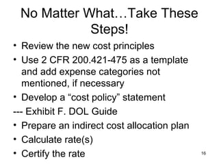 No Matter What…Take These
Steps!
• Review the new cost principles
• Use 2 CFR 200.421-475 as a template
and add expense categories not
mentioned, if necessary
• Develop a “cost policy” statement
--- Exhibit F. DOL Guide
• Prepare an indirect cost allocation plan
• Calculate rate(s)
• Certify the rate 16
 
