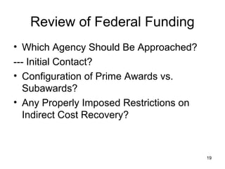 19
Review of Federal Funding
• Which Agency Should Be Approached?
--- Initial Contact?
• Configuration of Prime Awards vs.
Subawards?
• Any Properly Imposed Restrictions on
Indirect Cost Recovery?
 