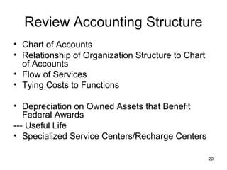 20
Review Accounting Structure
• Chart of Accounts
• Relationship of Organization Structure to Chart
of Accounts
• Flow of Services
• Tying Costs to Functions
• Depreciation on Owned Assets that Benefit
Federal Awards
--- Useful Life
• Specialized Service Centers/Recharge Centers
 