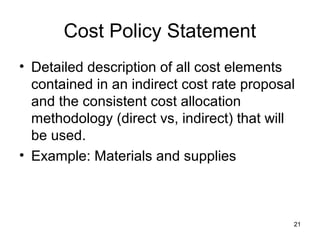 Cost Policy Statement
• Detailed description of all cost elements
contained in an indirect cost rate proposal
and the consistent cost allocation
methodology (direct vs, indirect) that will
be used.
• Example: Materials and supplies
21
 