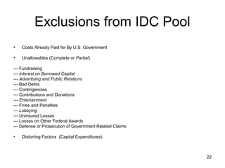 22
Exclusions from IDC Pool
• Costs Already Paid for By U.S. Government
• Unallowables (Complete or Partial)
--- Fundraising
--- Interest on Borrowed Capital
--- Advertising and Public Relations
--- Bad Debts
--- Contingencies
--- Contributions and Donations
--- Entertainment
--- Fines and Penalties
--- Lobbying
--- Uninsured Losses
--- Losses on Other Federal Awards
--- Defense or Prosecution of Government Related Claims
• Distorting Factors (Capital Expenditures)
 