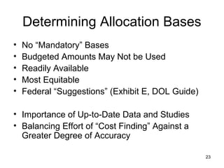 23
Determining Allocation Bases
• No “Mandatory” Bases
• Budgeted Amounts May Not be Used
• Readily Available
• Most Equitable
• Federal “Suggestions” (Exhibit E, DOL Guide)
• Importance of Up-to-Date Data and Studies
• Balancing Effort of “Cost Finding” Against a
Greater Degree of Accuracy
 
