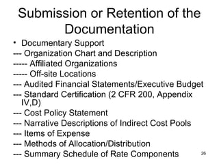 26
Submission or Retention of the
Documentation
• Documentary Support
--- Organization Chart and Description
----- Affiliated Organizations
----- Off-site Locations
--- Audited Financial Statements/Executive Budget
--- Standard Certification (2 CFR 200, Appendix
IV,D)
--- Cost Policy Statement
--- Narrative Descriptions of Indirect Cost Pools
--- Items of Expense
--- Methods of Allocation/Distribution
--- Summary Schedule of Rate Components
 