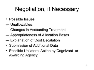 31
Negotiation, if Necessary
• Possible Issues
--- Unallowables
--- Changes in Accounting Treatment
--- Appropriateness of Allocation Bases
--- Explanation of Cost Escalation
• Submission of Additional Data
• Possible Unilateral Action by Cognizant or
Awarding Agency
 