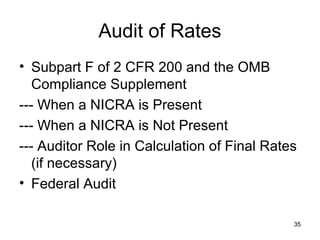 35
Audit of Rates
• Subpart F of 2 CFR 200 and the OMB
Compliance Supplement
--- When a NICRA is Present
--- When a NICRA is Not Present
--- Auditor Role in Calculation of Final Rates
(if necessary)
• Federal Audit
 