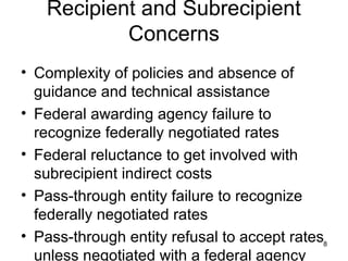 Recipient and Subrecipient
Concerns
• Complexity of policies and absence of
guidance and technical assistance
• Federal awarding agency failure to
recognize federally negotiated rates
• Federal reluctance to get involved with
subrecipient indirect costs
• Pass-through entity failure to recognize
federally negotiated rates
• Pass-through entity refusal to accept rates
unless negotiated with a federal agency
8
 