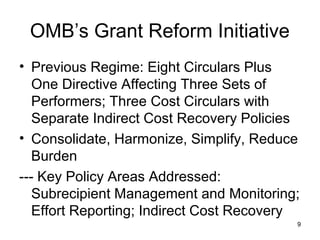 OMB’s Grant Reform Initiative
• Previous Regime: Eight Circulars Plus
One Directive Affecting Three Sets of
Performers; Three Cost Circulars with
Separate Indirect Cost Recovery Policies
• Consolidate, Harmonize, Simplify, Reduce
Burden
--- Key Policy Areas Addressed:
Subrecipient Management and Monitoring;
Effort Reporting; Indirect Cost Recovery
9
 