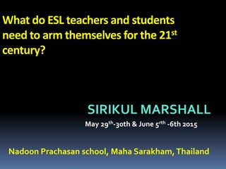 What do ESL teachers and students
need to arm themselves for the 21st
century?
SIRIKUL MARSHALL
May 29th-30th & June 5rth -6th 2015
Nadoon Prachasan school, Maha Sarakham,Thailand
 