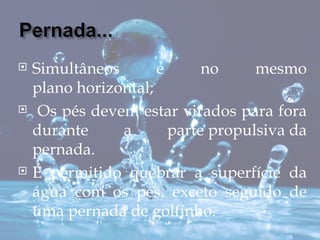    Simultâneos       e      no     mesmo
    plano horizontal;
    Os pés devem estar virados para fora
    durante     a       parte propulsiva da
    pernada.
   É permitido quebrar a superfície da
    água com os pés, exceto seguido de
    uma pernada de golfinho.
 