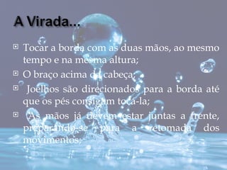    Tocar a borda com as duas mãos, ao mesmo
    tempo e na mesma altura;
   O braço acima da cabeça;
    Joelhos são direcionados para a borda até
    que os pés consigam tocá-la;
    As mãos já devem estar juntas a frente,
    preparando-se para a retomada dos
    movimentos;
 
