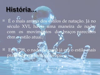     É o mais antigo dos estilos de natação. Já no
    século XVI, havia uma maneira de nadar
    com os movimentos dos braços parecidos
    com o estilo atual.

   Em 1798, o nado de peito já era o estilo mais
    praticado em toda a Europa.
 