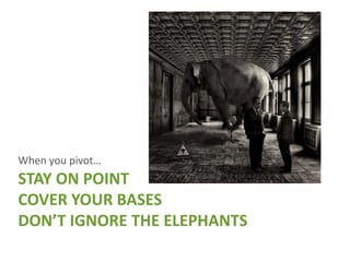 When you pivot…
STAY ON POINT
COVER YOUR BASES
DON’T IGNORE THE ELEPHANTS
 
