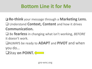 Bottom Line It For Me
         Bottom Line it for Me

 Re-think your message through a Marketing Lens.
 Understand Context, Content and how it drives
Communication.
 Be fearless in changing what isn’t working, BEFORE
it doesn’t work.
ALWAYS be ready to ADAPT and PIVOT and when
you do…
Stay on POINT.

                     gro-wnc.org
 