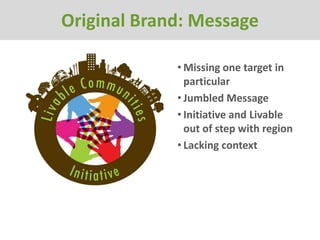 Original Brand: Message

             • Missing one target in
               particular
             • Jumbled Message
             • Initiative and Livable
               out of step with region
             • Lacking context
 
