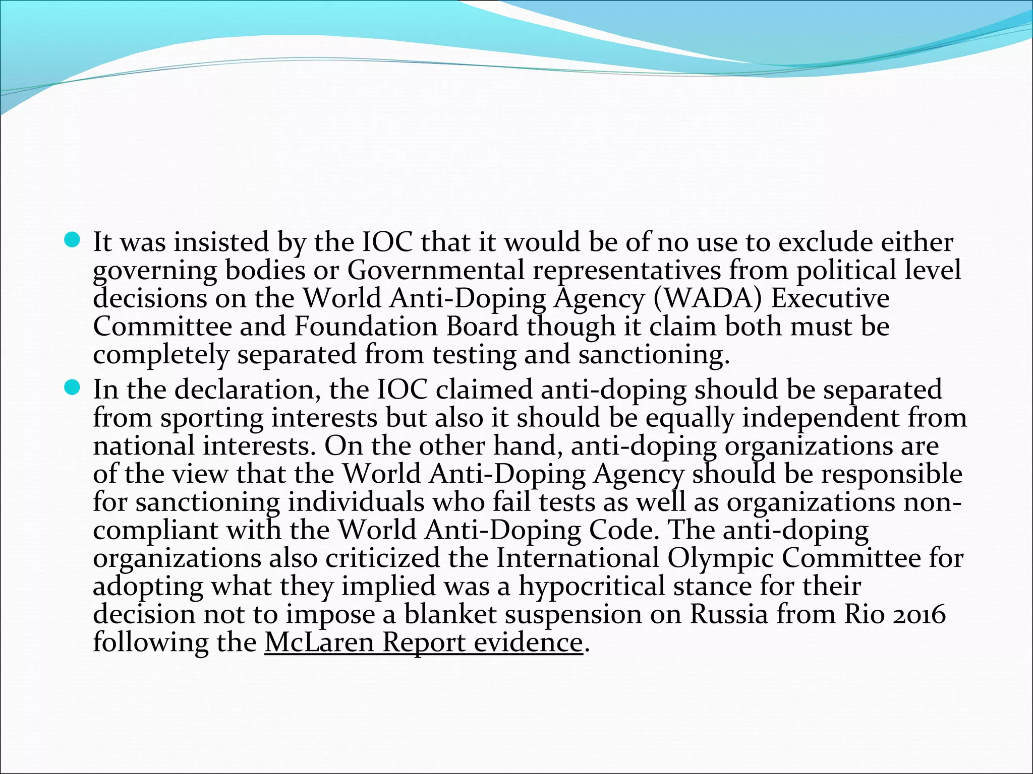It was insisted by the IOC that it would be of no use to exclude either
governing bodies or Governmental representatives from political level
decisions on the World Anti-Doping Agency (WADA) Executive
Committee and Foundation Board though it claim both must be
completely separated from testing and sanctioning.
In the declaration, the IOC claimed anti-doping should be separated
from sporting interests but also it should be equally independent from
national interests. On the other hand, anti-doping organizations are
of the view that the World Anti-Doping Agency should be responsible
for sanctioning individuals who fail tests as well as organizations non-
compliant with the World Anti-Doping Code. The anti-doping
organizations also criticized the International Olympic Committee for
adopting what they implied was a hypocritical stance for their
decision not to impose a blanket suspension on Russia from Rio 2016
following the McLaren Report evidence.
 