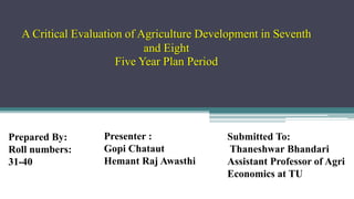 A Critical Evaluation of Agriculture Development in Seventh
and Eight
Five Year Plan Period
Prepared By:
Roll numbers:
31-40
Presenter :
Gopi Chataut
Hemant Raj Awasthi
Submitted To:
Thaneshwar Bhandari
Assistant Professor of Agri
Economics at TU
 