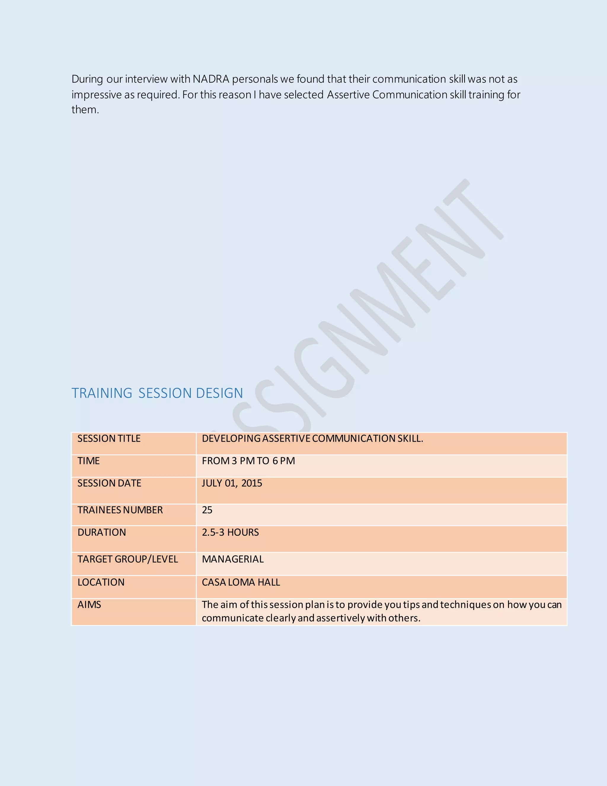 During our interview with NADRA personals we found that their communication skill was not as
impressive as required. For this reason I have selected Assertive Communication skill training for
them.
TRAINING SESSION DESIGN
SESSION TITLE DEVELOPINGASSERTIVECOMMUNICATION SKILL.
TIME FROM3 PMTO 6 PM
SESSION DATE JULY 01, 2015
TRAINEESNUMBER 25
DURATION 2.5-3 HOURS
TARGET GROUP/LEVEL MANAGERIAL
LOCATION CASA LOMA HALL
AIMS The aim of thissessionplanisto provide youtipsandtechniqueson howyoucan
communicate clearlyandassertivelywithothers.
 