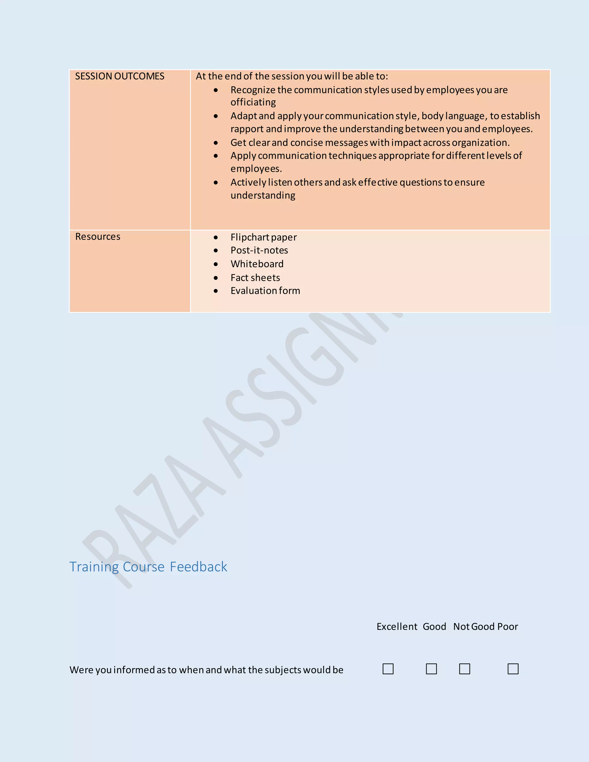 Training Course Feedback
Excellent Good NotGood Poor
Were youinformedasto whenandwhat the subjectswouldbe
SESSION OUTCOMES At the endof the sessionyouwill be able to:
 Recognize the communication stylesusedbyemployeesyouare
officiating
 Adaptand applyyourcommunicationstyle,bodylanguage, toestablish
rapport andimprove the understandingbetweenyouandemployees.
 Get clearand concise messageswithimpactacrossorganization.
 Applycommunicationtechniquesappropriate fordifferentlevelsof
employees.
 Activelylistenothersandaskeffective questionstoensure
understanding
Resources  Flipchartpaper
 Post-it-notes
 Whiteboard
 Fact sheets
 Evaluationform
 
