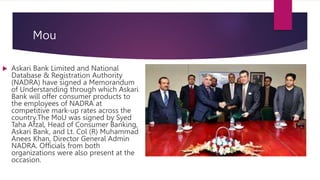 Mou
 Askari Bank Limited and National
Database & Registration Authority
(NADRA) have signed a Memorandum
of Understanding through which Askari
Bank will offer consumer products to
the employees of NADRA at
competitive mark-up rates across the
country.The MoU was signed by Syed
Taha Afzal, Head of Consumer Banking,
Askari Bank, and Lt. Col (R) Muhammad
Anees Khan, Director General Admin
NADRA. Officials from both
organizations were also present at the
occasion.
 