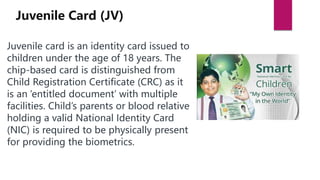 Juvenile card is an identity card issued to
children under the age of 18 years. The
chip-based card is distinguished from
Child Registration Certificate (CRC) as it
is an ‘entitled document’ with multiple
facilities. Child’s parents or blood relative
holding a valid National Identity Card
(NIC) is required to be physically present
for providing the biometrics.
Juvenile Card (JV)
 