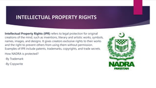 INTELLECTUAL PROPERTY RIGHTS
Intellectual Property Rights (IPR) refers to legal protection for original
creations of the mind, such as inventions, literary and artistic works, symbols,
names, images, and designs. It gives creators exclusive rights to their works
and the right to prevent others from using them without permission.
Examples of IPR include patents, trademarks, copyrights, and trade secrets.
How NADRA is protected?
-By Trademark
-By Copywrite
 