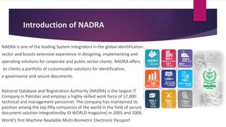 Introduction of NADRA
NADRA is one of the leading System Integrators in the global identification
sector and boasts extensive experience in designing, implementing and
operating solutions for corporate and public sector clients. NADRA offers
its clients a portfolio of customizable solutions for identification,
e-governance and secure documents.
National Database and Registration Authority (NADRA) is the largest IT
Company in Pakistan and employs a highly skilled work force of 17,000
technical and management personnel. The company has maintained its
position among the top fifty companies of the world in the field of secure
document solution integration(by ID WORLD magazine) in 2005 and 2006.
World's first Machine Readable Multi-Biometric Electronic Passport
 