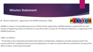 Mission Statement
 Mission Statement - appearing in the NADRA Ordinance, 2000
NADRA is unique in its paradigm because as a Public Sector organization, NADRA had been created with the sole
mission of registering citizens of Pakistan to issue them with a unique ID. The Mission Statement, as appearing in the
NADRA Ordinance,
2000 is as follows:-
"To introduce new, improved and modernized systems of registration, databases and data warehousing for the
country with their multiple beneficial uses and applications in order to achieve effective and efficient running of the
affairs of State and the general public"
 