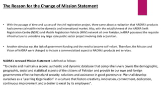 The Reason for the Change of Mission Statement
• With the passage of time and success of the civil registration project, there came about a realization that NADRA's products
had commercial viability in the domestic and international market. Also, with the establishment of the NADRA Swift
Registration Centre (NSRC) and Mobile Registration Vehicle (MRV) network all over Pakistan, NADRA possessed the requisite
infrastructure to undertake any large scale public sector project involving data acquisition.
• Another stimulus was the lack of government funding and the need to become self-reliant. Therefore, the Mission and
Vision of NADRA were changed to include a commercialized aspect to NADRA's products and services.
NADRA's renewed Mission Statement is defined as follows:
"To create and maintain a secure, authentic and dynamic database that comprehensively covers the demographic,
geographic, social and statistical aspects of the citizens of Pakistan and provide to our own and foreign
governments effective homeland security solutions and assistance in good governance. We shall develop
ourselves as a 'Learning Organization' in a culture that fosters creativity, innovation, commitment, dedication,
continuous improvement and a desire to excel by its employees".
 