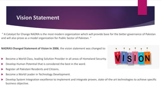 Vision Statement
“ A Catalyst for Change NADRA is the most modern organization which will provide base for the better governance of Pakistan
and will also prove as a model organization for Public Sector of Pakistan. “
NADRAS Changed Statement of Vision In 2006, the vision statement was changed to:
 Become a World Class, leading Solution Provider in all areas of Homeland Security.
 Develop Human Potential that is considered the best in the word.
 Register all Pakistani Residents and Citizens.
 Become a World Leader in Technology Development.
 Develop System Integration excellence to implement and integrate proven, state-of-the-art technologies to achieve specific
business objective.
 