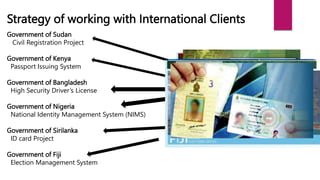 Strategy of working with International Clients
Government of Sudan
Civil Registration Project
Government of Kenya
Passport Issuing System
Government of Bangladesh
High Security Driver’s License
Government of Nigeria
National Identity Management System (NIMS)
Government of Sirilanka
ID card Project
Government of Fiji
Election Management System
 