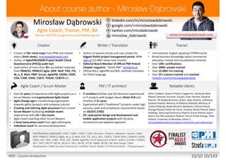 twitter.com/mirodabrowski
linkedin.com/in/miroslawdabrowski
google.com/+miroslawdabrowski
miroslaw_dabrowski
www.miroslawdabrowski.com
Mirosław Dąbrowski
Agile Coach, Trainer, Consultant
(former JEE/PHP developer, UX/UI designer, BA/SA)
Creator Writer / Translator Trainer / Coach
• Creator of 50+ mind maps from PPM and related
topics (2mln views): miroslawdabrowski.com
• Lead author of more than 50+ accredited materials
from PRINCE2, PRINCE2 Agile, MSP, MoP, P3O, ITIL,
M_o_R, MoV, PMP, Scrum, AgilePM, DSDM, CISSP,
CISA, CISM, CRISC, CGEIT, TOGAF, COBIT5 etc.
• Creator of 50+ interactive mind maps from PPM
topics: mindmeister.com/users/channel/2757050
• Product Owner of biggest Polish project
management portal: 4PM: 4pm.pl (15.000+ views
each month)
• Editorial Board Member of Official PMI Poland
Chapter magazine: “Strefa PMI”: strefapmi.pl
• Official PRINCE2 Agile, AgilePM, ASL2, BiSL methods
translator for Polish language
• English speaking, international, independent
trainer and coach from multiple domains.
• Master Lead Trainer
• 11+ years in training and coaching / 15.000+ hours
• 100+ certifications
• 5000+ people trained and coached
• 25+ trainers trained and coached
linkedin.com/in/miroslawdabrowski
Agile Coach / Scrum Master PM / IT architect Notable clients
• 8+ years of experience with Agile projects as a
Scrum Master, Product Owner and Agile Coach
• Coached 25+ teams from Agile and Scrum
• Agile Coach coaching C-level executives
• Scrum Master facilitating multiple teams
experienced with UX/UI + Dev teams
• Experience multiple Agile methods
• Author of AgilePM/DSDM Project Health Check
Questionnaire (PHCQ) audit tool
• Dozens of mobile and ecommerce projects
• IT architect experienced in IT projects with budget
above 10mln PLN and timeline of 3+ years
• Experienced with (“traditional”) projects under high
security, audit and compliance requirements based
on ISO/EIC 27001
• 25+ web portal design and development and
mobile application projects with iterative,
incremental and adaptive approach
ABB, AGH, Aiton Caldwell, Asseco, Capgemini, Deutsche Bank,
Descom, Ericsson, Ericpol, Euler Hermes, General Electric,
Glencore, HP Global Business Center, Ideo, Infovide-Matrix,
Interia, Kemira, Lufthansa Systems, Media-Satrun Group,
Ministry of Defense (Poland), Ministry of Justice (Poland),
Nokia Siemens Networks, Oracle, Orange, Polish Air Force,
Proama, Roche, Sabre Holdings, Samsung Electronics, Sescom,
Scania, Sopra Steria, Sun Microsystems, Tauron Polish Energy,
Tieto, University of Wroclaw, UBS Service Centre, Volvo IT…
miroslawdabrowski.com/about-me/clients-and-references/
Accreditations/certifications (selected): CISA, CISM, CRISC, CASP, Security+, Project+, Network+, Server+, Approved
Trainer: (MoP, MSP, PRINCE2, PRINCE2 Agile, M_o_R, MoV, P3O, ITIL Expert, RESILIA), ASL2, BiSL, Change Management,
Facilitation, Managing Benefits, COBIT5, TOGAF 8/9L2, OBASHI, CAPM, PSM I, SDC, SMC, ESMC, SPOC, AEC, DSDM Atern,
DSDM Agile Professional, DSDM Agile Trainer-Coach, AgilePM, OCUP Advanced, SCWCD, SCBCD, SCDJWS, SCMAD, ZCE 5.0,
ZCE 5.3, MCT, MCP, MCITP, MCSE-S, MCSA-S, MCS, MCSA, ISTQB, IQBBA, REQB, CIW Web Design / Web Development /
Web Security Professional, Playing Lean Facilitator, DISC D3 Consultant, SDI Facilitator, Certified Trainer Apollo 13 ITSM
Simulation …
M00 - Course introduction 10/10 10/143
 