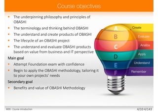  The underpinning philosophy and principles of
OBASHI
 The terminology and thinking behind OBASHI
 The understand and create products of OBASHI
 The lifecycle of an OBASHI project
 The understand and evaluate OBASHI products
based on value from business and IT perspective
Main goal
 Attempt Foundation exam with confidence
 Begin to apply the OBASHI methodology, tailoring it
to your own projects’ needs
Secondary goal
 Benefits and value of OBASHI Methodology
M00 - Course introduction 3/10 3/143
 