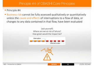  Principle #4
 Business risk cannot be fully assessed qualitatively or quantitatively
unless the cause and effects of interruptions to a flow of data, or
changes to any data contained in that flow, have been evaluated
(ask yourself)
Where are we at risk of failure?
How great would the impact be?
38OBFND04M01 - Introduction to OBASHI 27/31 37/143
 