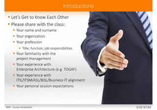  Let’s Get to Know Each Other
 Please share with the class:
 Your name and surname
 Your organization
 Your profession
 Title, function, job responsibilities
 Your familiarity with the
project management
 Your experience with
Enterprise Architecture (e.g. TOGAF)
 Your experience with
ITIL/ITSM/ASL/BiSL/Business-IT alignment
 Your personal session expectations
M00 - Course introduction 4/10 4/143
 