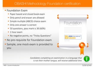  Foundation Exam
 Paper based and closed book exam
 Only pencil and eraser are allowed
 Simple multiple (ABCD) choice exam
 Only one answer is correct
 50 questions, pass mark is 30 (60%)
 1 hour exam
 No negative points, no “Tricky Questions”
 No pre-requisite for Foundation exam
 Sample, one mock exam is provided to
you
Candidates completing an examination in a language that
is not their mother tongue, will receive additional time
M00 - Course introduction 5/10 5/143
 