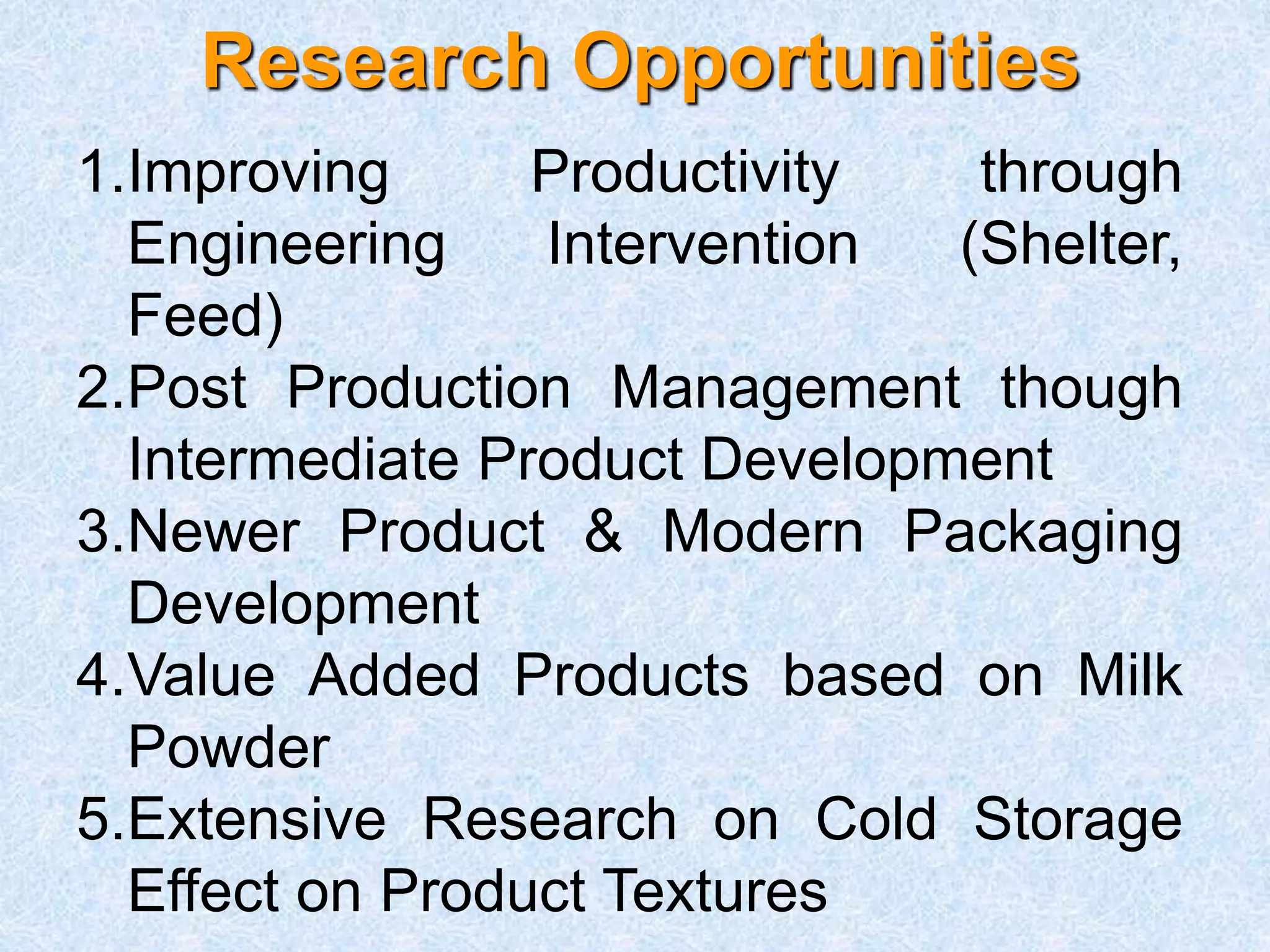 Research Opportunities
1.Improving Productivity through
Engineering Intervention (Shelter,
Feed)
2.Post Production Management though
Intermediate Product Development
3.Newer Product & Modern Packaging
Development
4.Value Added Products based on Milk
Powder
5.Extensive Research on Cold Storage
Effect on Product Textures
