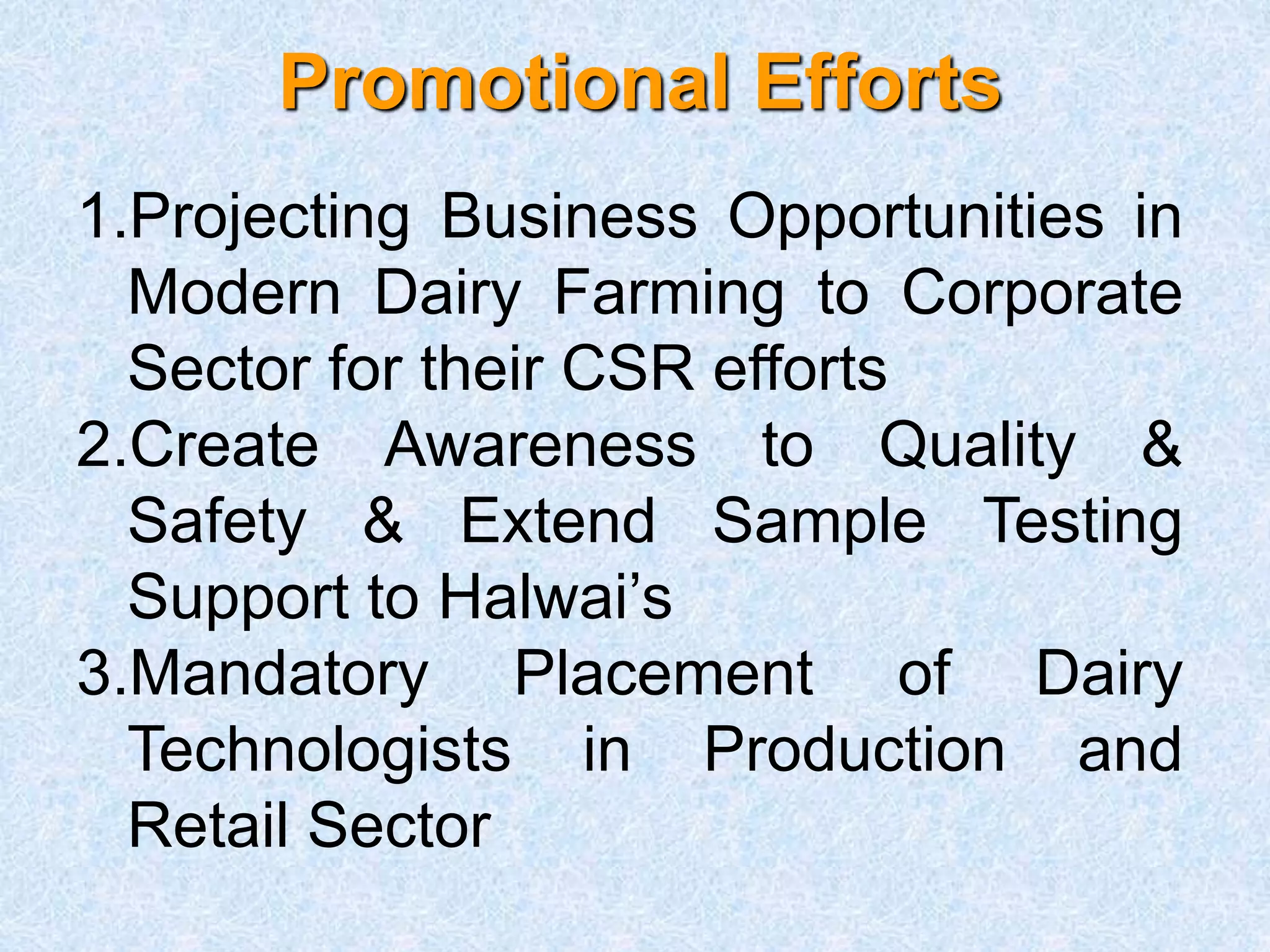 Promotional Efforts
1.Projecting Business Opportunities in
Modern Dairy Farming to Corporate
Sector for their CSR efforts
2.Create Awareness to Quality &
Safety & Extend Sample Testing
Support to Halwai’s
3.Mandatory Placement of Dairy
Technologists in Production and
Retail Sector