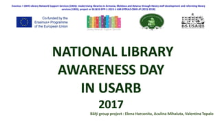 Erasmus + CBHE Library Network Support Services (LNSS): modernising libraries in Armenia, Moldova and Belarus through library staff development and reforming library
services (LNSS), project nr 561633-EPP-1-2015-1-AM-EPPKA2-CBHE-JP (2015-2018)
NATIONAL LIBRARY
AWARENESS DAY
IN USARB
2017
Bălţi group project : Elena Harconita, Aculina Mihaluta, Valentina Topalo
 
