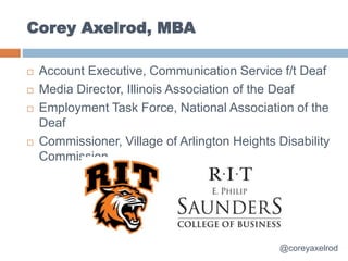 Corey Axelrod, MBA
 Account Executive, Communication Service f/t Deaf
 Media Director, Illinois Association of the Deaf
 Employment Task Force, National Association of the
Deaf
 Commissioner, Village of Arlington Heights Disability
Commission
@coreyaxelrod
 