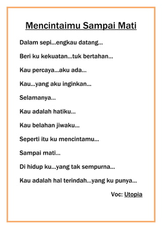 Mencintaimu Sampai Mati
Dalam sepi...engkau datang...
Beri ku kekuatan...tuk bertahan...
Kau percaya...aku ada...
Kau...yang aku inginkan...
Selamanya...
Kau adalah hatiku...
Kau belahan jiwaku...
Seperti itu ku mencintamu...
Sampai mati...
Di hidup ku...yang tak sempurna...
Kau adalah hal terindah...yang ku punya...
Voc: Utopia
 