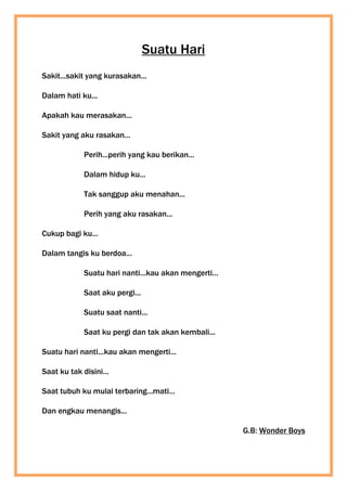 Suatu Hari
Sakit...sakit yang kurasakan...
Dalam hati ku...
Apakah kau merasakan...
Sakit yang aku rasakan...
Perih...perih yang kau berikan...
Dalam hidup ku...
Tak sanggup aku menahan...
Perih yang aku rasakan...
Cukup bagi ku...
Dalam tangis ku berdoa...
Suatu hari nanti...kau akan mengerti...
Saat aku pergi...
Suatu saat nanti...
Saat ku pergi dan tak akan kembali...
Suatu hari nanti...kau akan mengerti...
Saat ku tak disini...
Saat tubuh ku mulai terbaring...mati...
Dan engkau menangis...
G.B: Wonder Boys
 