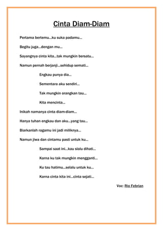 Cinta Diam-Diam
Pertama bertemu...ku suka padamu...
Begitu juga...dengan mu...
Sayangnya cinta kita...tak mungkin bersatu...
Namun pernah berjanji...sehidup semati...
Engkau punya dia...
Sementara aku sendiri...
Tak mungkin orangkan tau...
Kita mencinta...
Inikah namanya cinta diam-diam...
Hanya tuhan engkau dan aku...yang tau...
Biarkanlah ragamu ini jadi miliknya...
Namun jiwa dan cintamu pasti untuk ku...
Sampai saat ini...kau slalu dihati...
Karna ku tak mungkin mengganti...
Ku tau hatimu...selalu untuk ku...
Karna cinta kita ini...cinta sejati...
Voc: Rio Febrian
 