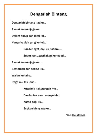 Dengarlah Bintang
Dengarlah bintang hatiku...
Aku akan menjaga mu
Dalam hidup dan mati ku...
Hanya kaulah yang ku tuju...
Dan teringat janji ku padamu...
Suatu hari...pasti akan ku tepati...
Aku akan menjaga mu...
Semampu dan sebisa ku...
Walau ku tahu...
Raga mu tak utuh...
Kuterima kekurangan mu...
Dan ku tak akan mengeluh...
Karna bagi ku...
Engkaulah nyawaku...
Voc: De’Meises
 