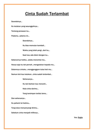 Cinta Sudah Terlambat
Seandainya...
Ku katakan yang sesungguhnya...
Tentang perasaan ku...
Padamu...selama ini...
Seandainya...
Ku bisa memutar kembali...
Waktu yang telah pergi...dari ku...
Saat kau ada disini dengan ku...
Sebenarnya hatiku...selalu mencintai mu...
Hanya saja ku tak pernah...mengatakan kepada mu...
Dalamnya cintaku...menggenggam tulus hati mu...
Namun kini kau katakan...cinta sudah terlambat...
Seharusnya...
Ku tak biarkan kau menanti...
Kata cinta darimu...
Yang tersimpan terlalu lama...
Dan seharusnya...
Ku pahami isi hatimu...
Yang tulus menyanyangi dirimu...
Sebelum cinta menjadi miliknya...
Voc: Dygta
 