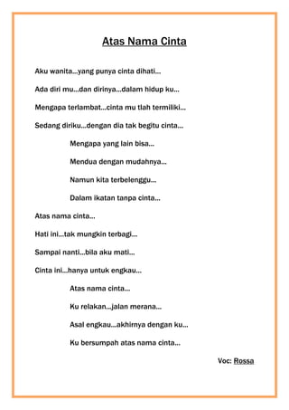 Atas Nama Cinta
Aku wanita...yang punya cinta dihati...
Ada diri mu...dan dirinya...dalam hidup ku...
Mengapa terlambat...cinta mu tlah termiliki...
Sedang diriku...dengan dia tak begitu cinta...
Mengapa yang lain bisa...
Mendua dengan mudahnya...
Namun kita terbelenggu...
Dalam ikatan tanpa cinta...
Atas nama cinta...
Hati ini...tak mungkin terbagi...
Sampai nanti...bila aku mati...
Cinta ini...hanya untuk engkau...
Atas nama cinta...
Ku relakan...jalan merana...
Asal engkau...akhirnya dengan ku...
Ku bersumpah atas nama cinta...
Voc: Rossa
 