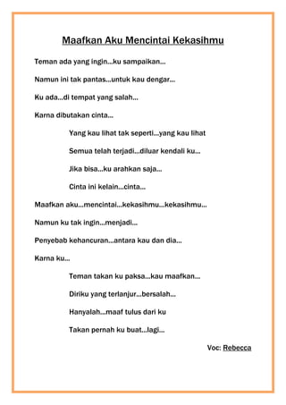 Maafkan Aku Mencintai Kekasihmu
Teman ada yang ingin...ku sampaikan...
Namun ini tak pantas...untuk kau dengar...
Ku ada...di tempat yang salah...
Karna dibutakan cinta...
Yang kau lihat tak seperti...yang kau lihat
Semua telah terjadi...diluar kendali ku...
Jika bisa...ku arahkan saja...
Cinta ini kelain...cinta...
Maafkan aku...mencintai...kekasihmu...kekasihmu...
Namun ku tak ingin...menjadi...
Penyebab kehancuran...antara kau dan dia...
Karna ku...
Teman takan ku paksa...kau maafkan...
Diriku yang terlanjur...bersalah...
Hanyalah...maaf tulus dari ku
Takan pernah ku buat...lagi...
Voc: Rebecca
 
