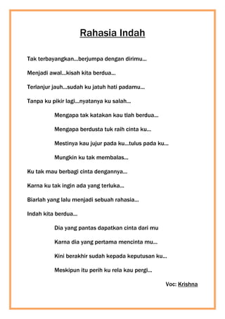 Rahasia Indah
Tak terbayangkan...berjumpa dengan dirimu...
Menjadi awal...kisah kita berdua...
Terlanjur jauh...sudah ku jatuh hati padamu...
Tanpa ku pikir lagi...nyatanya ku salah...
Mengapa tak katakan kau tlah berdua...
Mengapa berdusta tuk raih cinta ku...
Mestinya kau jujur pada ku...tulus pada ku...
Mungkin ku tak membalas...
Ku tak mau berbagi cinta dengannya...
Karna ku tak ingin ada yang terluka...
Biarlah yang lalu menjadi sebuah rahasia...
Indah kita berdua...
Dia yang pantas dapatkan cinta dari mu
Karna dia yang pertama mencinta mu...
Kini berakhir sudah kepada keputusan ku...
Meskipun itu perih ku rela kau pergi...
Voc: Krishna
 
