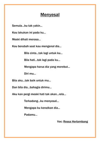 Menyesal
Semula...ku tak yakin...
Kau lakukan ini pada ku...
Meski dihati merasa...
Kau berubah saat kau mengenal dia...
Bila cinta...tak lagi untuk ku...
Bila hati...tak lagi pada ku...
Mengapa harus dia yang merebut...
Diri mu...
Bila aku...tak baik untuk mu...
Dan bila dia...bahagia dirimu...
Aku kan pergi meski hati tak akan...rela...
Terkadang...ku menyesal...
Mengapa ku kenalkan dia...
Padamu...
Voc: Ressa Herlambang
 