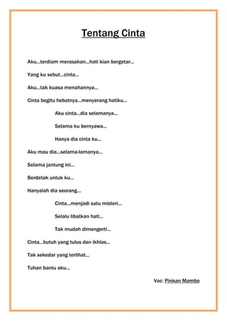 Tentang Cinta
Aku...terdiam merasakan...hati kian bergetar...
Yang ku sebut...cinta...
Aku...tak kuasa menahannya...
Cinta begitu hebatnya...menyerang hatiku...
Aku cinta...dia selamanya...
Selama ku bernyawa...
Hanya dia cinta ku...
Aku mau dia...selama-lamanya...
Selama jantung ini...
Berdetak untuk ku...
Hanyalah dia seorang...
Cinta...menjadi satu misteri...
Selalu libatkan hati...
Tak mudah dimengerti...
Cinta...butuh yang tulus dan ikhlas...
Tak sekedar yang terlihat...
Tuhan bantu aku...
Voc: Pinkan Mambo
 